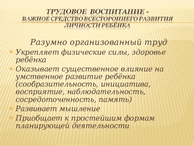 Разумно организованный труд Укрепляет физические силы, здоровье ребёнка Оказывает существенное влияние на умственное развитие ребёнка (сообразительность, инициатива, восприятие, наблюдательность, сосредоточенность, память) Развивает мышление Приобщает к простейшим формам планирующей деятельности