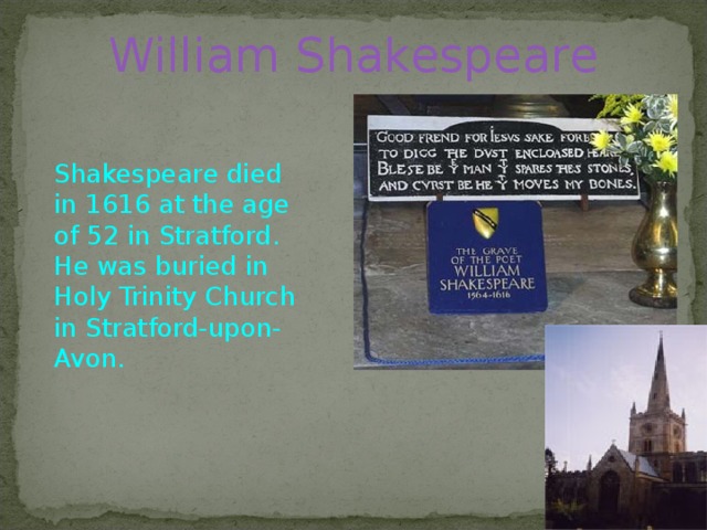 William Shakespeare    Shakespeare died in 1616 at the age of 52 in Stratford. He was buried in Holy Trinity Church in Stratford-upon-Avon.