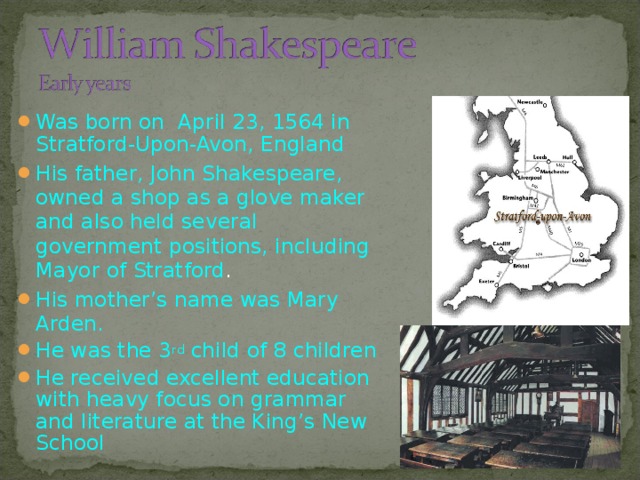 Was born on  April 23, 1564 in Stratford-Upon-Avon, England His father, John Shakespeare, owned a shop as a glove maker and also held several government positions, including Mayor of Stratford . His mother’s name was Mary Arden. He was the 3 rd child of 8 children He received excellent education with heavy focus on grammar and literature at the King’s New School