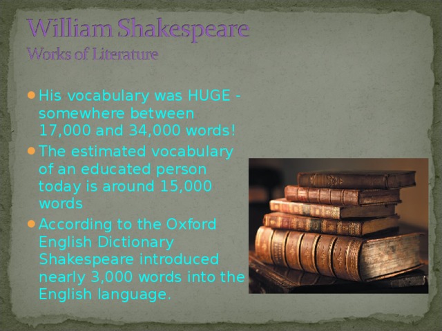 His vocabulary was HUGE - somewhere between 17,000 and 34,000 words! The estimated vocabulary of an educated person today is around 15,000 words According to the Oxford English Dictionary  Shakespeare introduced nearly 3,000 words  into the English language.