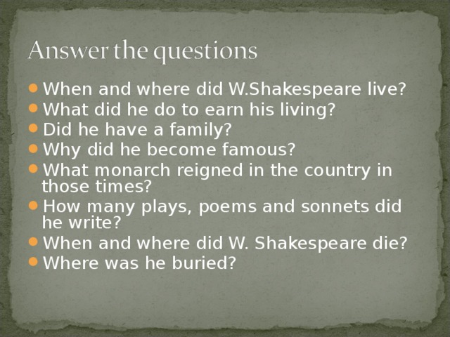 When and where did W.Shakespeare live? What did he do to earn his living? Did he have a family? Why did he become famous? What monarch reigned in the country in those times? How many plays, poems and sonnets did he write? When and where did W. Shakespeare die? Where was he buried?