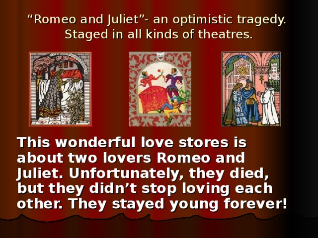 “ Romeo and Juliet”- an optimistic tragedy.  Staged in all kinds of theatres. This wonderful love stores is about two lovers Romeo and Juliet. Unfortunately, they died, but they didn’t stop loving each other. They stayed young forever!