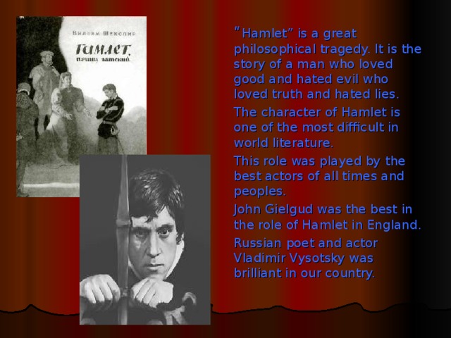 “ Hamlet” is a great philosophical tragedy. It is the story of a man who loved good and hated evil who loved truth and hated lies. The character of Hamlet is one of the most difficult in world literature. This role was played by the best actors of all times and peoples. John Gielgud was the best in the role of Hamlet in England. Russian poet and actor Vladimir Vysotsky was brilliant in our country.