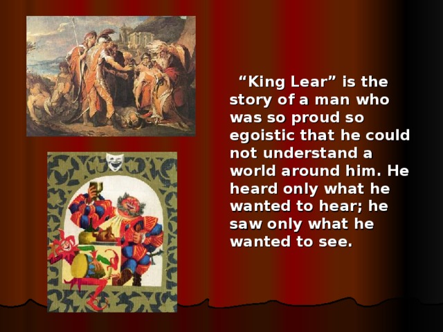 “ King Lear” is the story of a man who was so proud so egoistic that he could not understand a world around him. He heard only what he wanted to hear; he saw only what he wanted to see.