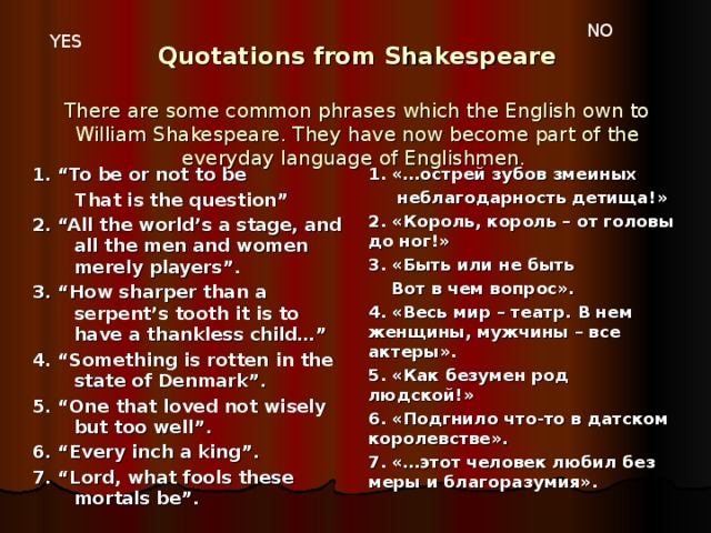 NO YES Quotations from Shakespeare   There are some common phrases which the English own to William Shakespeare. They have now become part of the everyday language of Englishmen.   1. “To be or not to be  That is the question” 2. “All the world’s a stage, and all the men and women merely players”. 3. “How sharper than a serpent’s tooth it is to have a thankless child…” 4. “Something is rotten in the state of Denmark”. 5. “One that loved not wisely but too well”. 6. “Every inch a king”. 7. “Lord, what fools these mortals be”. 1. «…острей зубов змеиных  неблагодарность детища!» 2. «Король, король – от головы до ног!» 3. «Быть или не быть  Вот в чем вопрос». 4. «Весь мир – театр. В нем женщины, мужчины – все актеры». 5. «Как безумен род людской!» 6. «Подгнило что-то в датском королевстве». 7. «…этот человек любил без меры и благоразумия».