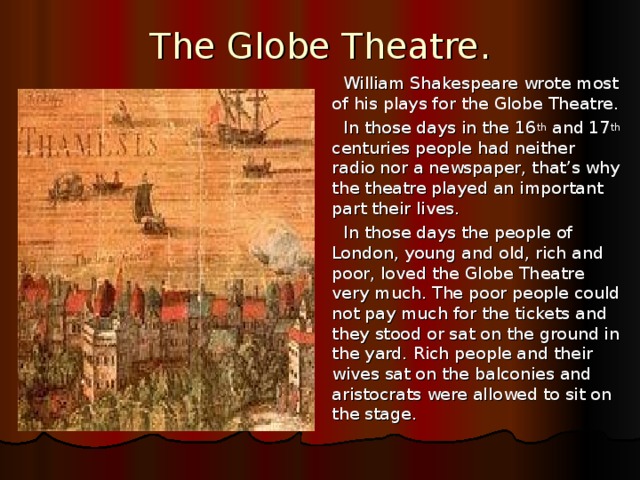 The Globe Theatre. William Shakespeare wrote most of his plays for the Globe Theatre. In those days in the 16 th and 17 th centuries people had neither radio nor a newspaper, that’s why the theatre played an important part their lives. In those days the people of London, young and old, rich and poor, loved the Globe Theatre very much. The poor people could not pay much for the tickets and they stood or sat on the ground in the yard. Rich people and their wives sat on the balconies and aristocrats were allowed to sit on the stage.