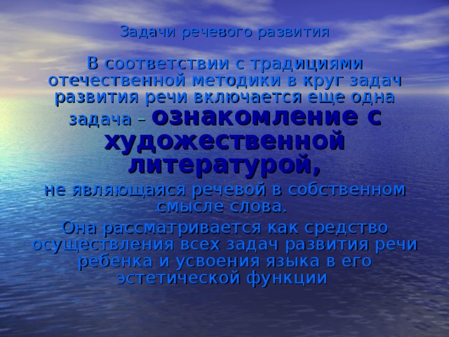 Задачи речевого развития В соответствии с традициями отечественной методики в круг задач развития речи включается еще одна задача – ознакомление с художественной литературой, не являющаяся речевой в собственном смысле слова. Она рассматривается как средство осуществления всех задач развития речи ребенка и усвоения языка в его эстетической функции