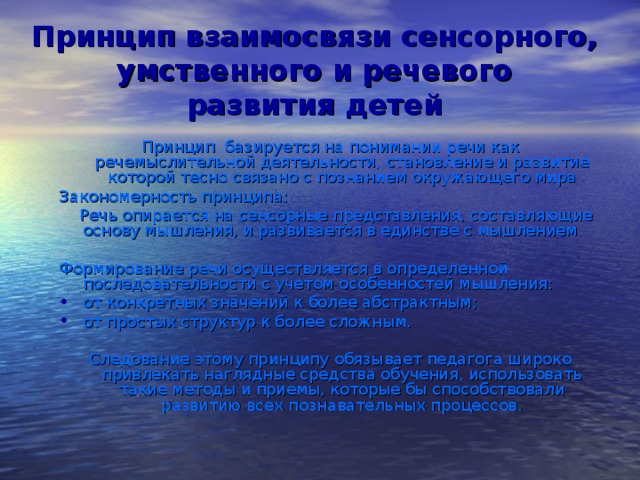 Принцип взаимосвязи сенсорного, умственного и речевого  развития детей Принцип базируется на понимании речи как речемыслительной деятельности, становление и развитие которой тесно связано с познанием окружающего мира Закономерность принципа:  Речь опирается на сенсорные представления, составляющие основу мышления, и развивается в единстве с мышлением. Формирование речи осуществляется в определенной последовательности с учетом особенностей мышления: от конкретных значений к более абстрактным; от простых структур к более сложным. Следование этому принципу обязывает педагога широко привлекать наглядные средства обучения, использовать такие методы и приемы, которые бы способствовали развитию всех познавательных процессов.