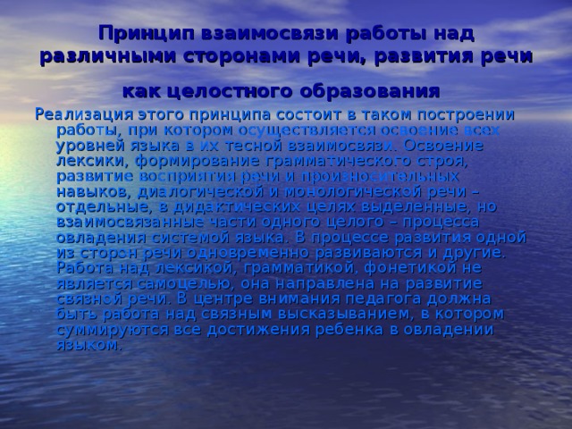 Принцип взаимосвязи работы над различными сторонами речи, развития речи как целостного образования  Реализация этого принципа состоит в таком построении работы, при котором осуществляется освоение всех уровней языка в их тесной взаимосвязи. Освоение лексики, формирование грамматического строя, развитие восприятия речи и произносительных навыков, диалогической и монологической речи – отдельные, в дидактических целях выделенные, но взаимосвязанные части одного целого – процесса овладения системой языка. В процессе развития одной из сторон речи одновременно развиваются и другие. Работа над лексикой, грамматикой, фонетикой не является самоцелью, она направлена на развитие связной речи. В центре внимания педагога должна быть работа над связным высказыванием, в котором суммируются все достижения ребенка в овладении языком.