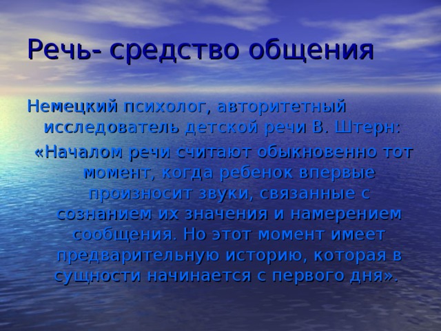 Речь- средство общения Немецкий психолог, авторитетный исследователь детской речи В. Штерн:  «Началом речи считают обыкновенно тот момент, когда ребенок впервые произносит звуки, связанные с сознанием их значения и намерением сообщения. Но этот момент имеет предварительную историю, которая в сущности начинается с первого дня».