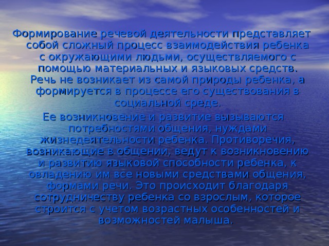 Формирование речевой деятельности представляет собой сложный процесс взаимодействия ребенка с окружающими людьми, осуществляемого с помощью материальных и языковых средств. Речь не возникает из самой природы ребенка, а формируется в процессе его существования в социальной среде.  Ее возникновение и развитие вызываются потребностями общения, нуждами жизнедеятельности ребенка. Противоречия, возникающие в общении, ведут к возникновению и развитию языковой способности ребенка, к овладению им все новыми средствами общения, формами речи. Это происходит благодаря сотрудничеству ребенка со взрослым, которое строится с учетом возрастных особенностей и возможностей малыша.