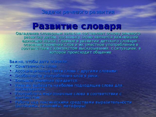 Задачи речевого развития Развитие словаря  Овладение словарным запасом составляет основу речевого развития детей, поскольку слово является важнейшей единицей языка. Главное в развитии детского словаря – освоение значений слов и их уместное употребление в соответствии с контекстом высказывания, с ситуацией, в которой происходит общение Важно, чтобы дети освоили: