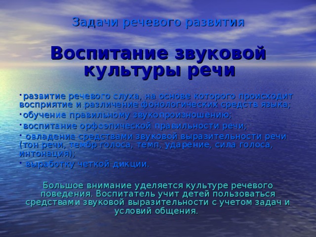 Задачи речевого развития Воспитание звуковой  культуры речи  развитие речевого слуха, на основе которого происходит восприятие и различение фонологических средств языка; обучение правильному звукопроизношению; воспитание орфоэпической правильности речи;  овладение средствами звуковой выразительности речи (тон речи, тембр голоса, темп, ударение, сила голоса, интонация);  выработку четкой дикции. Большое внимание уделяется культуре речевого поведения. Воспитатель учит детей пользоваться средствами звуковой выразительности с учетом задач и условий общения.