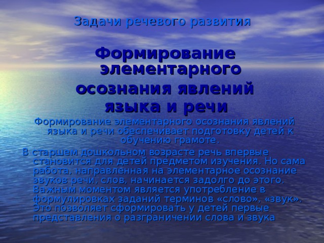 Задачи речевого развития Формирование элементарного осознания явлений  языка и речи  Формирование элементарного осознания явлений языка и речи обеспечивает подготовку детей к обучению грамоте. В старшем дошкольном возрасте речь впервые становится для детей предметом изучения. Но сама работа, направленная на элементарное осознание звуков речи, слов, начинается задолго до этого. Важным моментом является употребление в формулировках заданий терминов «слово», «звук». Это позволяет сформировать у детей первые представления о разграничении слова и звука