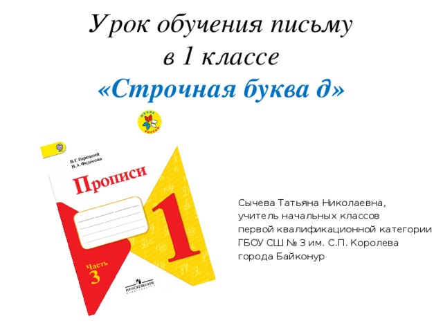 Урок обучения письму  в 1 классе  «Строчная буква д» Сычева Татьяна Николаевна, учитель начальных классов первой квалификационной категории ГБОУ СШ № 3 им. С.П. Королева города Байконур