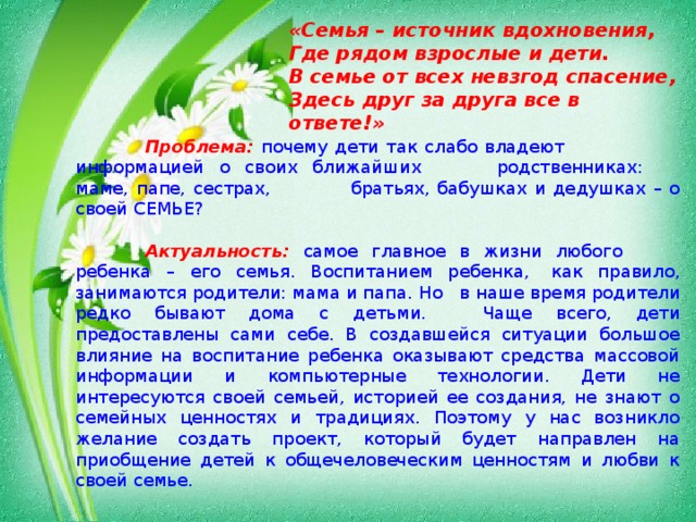 «Семья – источник вдохновения, Где рядом взрослые и дети. В семье от всех невзгод спасение, Здесь друг за друга все в ответе!»   Проблема:  почему дети так слабо владеют    информацией о своих ближайших   родственниках:  маме, папе, сестрах,  братьях, бабушках и дедушках – о своей СЕМЬЕ?   Актуальность:  самое главное в жизни любого   ребенка – его семья. Воспитанием ребенка,  как правило, занимаются родители: мама и папа. Но  в наше время родители редко бывают дома с детьми.  Чаще всего, дети предоставлены сами себе. В создавшейся ситуации большое влияние на воспитание ребенка оказывают средства массовой информации и компьютерные технологии. Дети не интересуются своей семьей, историей ее создания, не знают о семейных ценностях и традициях. Поэтому у нас возникло желание создать проект, который будет направлен на приобщение детей к общечеловеческим ценностям и любви к своей семье.