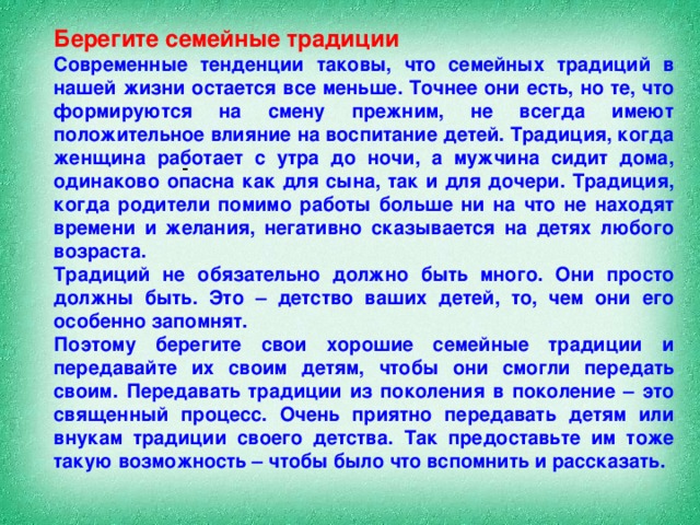 Берегите семейные традиции Современные тенденции таковы, что семейных традиций в нашей жизни остается все меньше. Точнее они есть, но те, что формируются на смену прежним, не всегда имеют положительное влияние на воспитание детей. Традиция, когда женщина работает с утра до ночи, а мужчина сидит дома, одинаково опасна как для сына, так и для дочери. Традиция, когда родители помимо работы больше ни на что не находят времени и желания, негативно сказывается на детях любого возраста.  Традиций не обязательно должно быть много. Они просто должны быть. Это – детство ваших детей, то, чем они его особенно запомнят.  Поэтому берегите свои хорошие семейные традиции и передавайте их своим детям, чтобы они смогли передать своим. Передавать традиции из поколения в поколение – это священный процесс. Очень приятно передавать детям или внукам традиции своего детства. Так предоставьте им тоже такую возможность – чтобы было что вспомнить и рассказать.  -