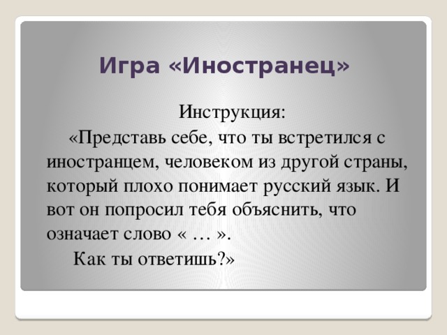 Игра «Иностранец»  Инструкция:  «Представь себе, что ты встретился с иностранцем, человеком из другой страны, который плохо понимает русский язык. И вот он попросил тебя объяснить, что означает слово « … ».  Как ты ответишь?»