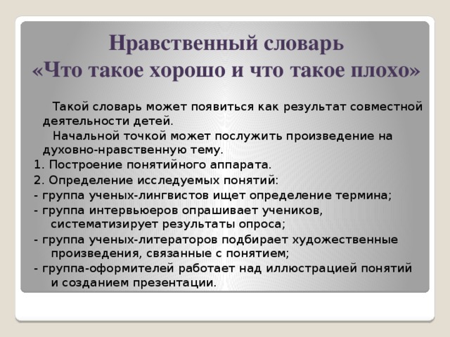 Нравственный словарь  «Что такое хорошо и что такое плохо»  Такой словарь может появиться как результат совместной деятельности детей.  Начальной точкой может послужить произведение на духовно-нравственную тему. 1. Построение понятийного аппарата. 2. Определение исследуемых понятий: - группа ученых-лингвистов ищет определение термина; - группа интервьюеров опрашивает учеников, систематизирует результаты опроса; - группа ученых-литераторов подбирает художественные произведения, связанные с понятием; - группа-оформителей работает над иллюстрацией понятий и созданием презентации.