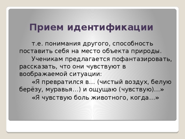 Прием идентификации   т.е. понимания другого, способность поставить себя на место объекта природы.  Ученикам предлагается пофантазировать, рассказать, что они чувствуют в воображаемой ситуации:  «Я превратился в… (чистый воздух, белую берёзу, муравья…) и ощущаю (чувствую)…»  «Я чувствую боль животного, когда…»