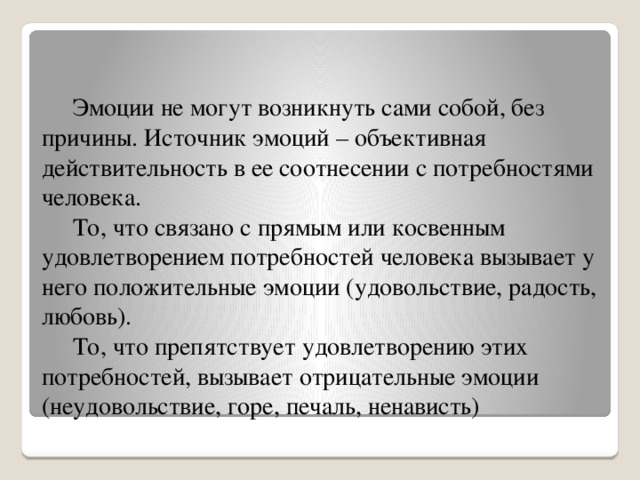 Эмоции не могут возникнуть сами собой, без причины. Источник эмоций – объективная действительность в ее соотнесении с потребностями человека.  То, что связано с прямым или косвенным удовлетворением потребностей человека вызывает у него положительные эмоции (удовольствие, радость, любовь).  То, что препятствует удовлетворению этих потребностей, вызывает отрицательные эмоции (неудовольствие, горе, печаль, ненависть)