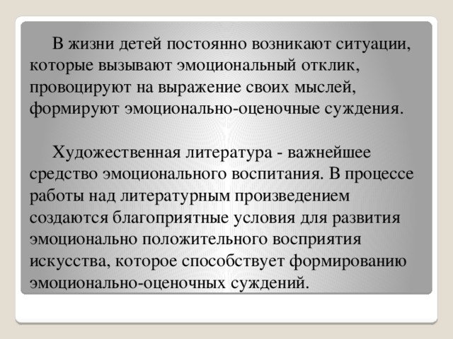 В жизни детей постоянно возникают ситуации, которые вызывают эмоциональный отклик, провоцируют на выражение своих мыслей, формируют эмоционально-оценочные суждения.    Художественная литература - важнейшее средство эмоционального воспитания. В процессе работы над литературным произведением создаются благоприятные условия для развития эмоционально положительного восприятия искусства, которое способствует формированию эмоционально-оценочных суждений.