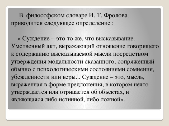 В философском словаре И. Т. Фролова приводится следующее определение :   « Суждение – это то же, что высказывание. Умственный акт, выражающий отношение говорящего к содержанию высказываемой мысли посредством утверждения модальности сказанного, сопряженный обычно с психологическими состояниями сомнения, убежденности или веры... Суждение – это, мысль, выраженная в форме предложения, в котором нечто утверждается или отрицается об объектах, и являющаяся либо истинной, либо ложной».