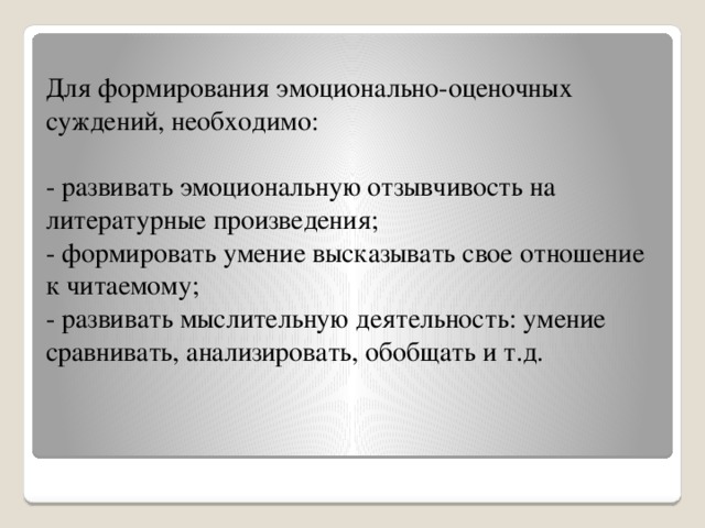 Для формирования эмоционально-оценочных суждений, необходимо:   - развивать эмоциональную отзывчивость на литературные произведения;  - формировать умение высказывать свое отношение к читаемому;  - развивать мыслительную деятельность: умение сравнивать, анализировать, обобщать и т.д.