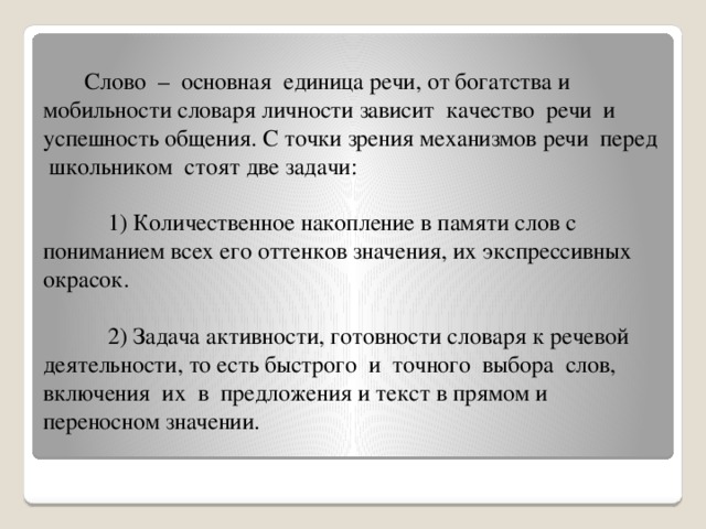 Слово – основная единица речи, от богатства и мобильности словаря личности зависит качество речи и успешность общения. С точки зрения механизмов речи перед школьником стоят две задачи:   1) Количественное накопление в памяти слов с пониманием всех его оттенков значения, их экспрессивных окрасок.   2) Задача активности, готовности словаря к речевой деятельности, то есть быстрого и точного выбора слов, включения их в предложения и текст в прямом и переносном значении.