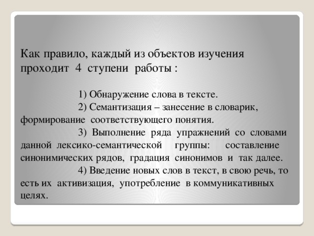 Как правило, каждый из объектов изучения проходит 4 ступени работы :   1) Обнаружение слова в тексте.  2) Семантизация – занесение в словарик, формирование соответствующего понятия.  3) Выполнение ряда упражнений со словами данной лексико-семантической группы: составление синонимических рядов, градация синонимов и так далее.  4) Введение новых слов в текст, в свою речь, то есть их активизация, употребление в коммуникативных целях.