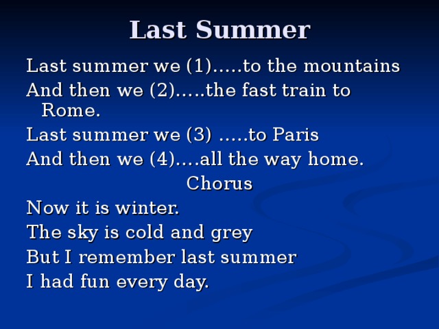 Last Summer Last summer we (1)…..to the mountains And then we (2)…..the fast train to Rome. Last summer we (3) …..to Paris And then we (4)….all the way home. Chorus Now it is winter. The sky is cold and grey But I remember last summer I had fun every day.