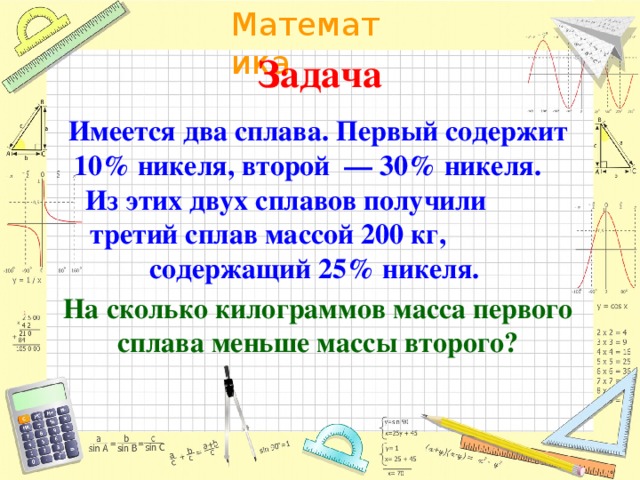 Задача Имеется два сплава. Первый содержит 10% никеля, второй  — 30% никеля. Из этих двух сплавов получили третий сплав массой 200 кг, содержащий 25% никеля. На сколько килограммов масса первого сплава меньше массы второго?