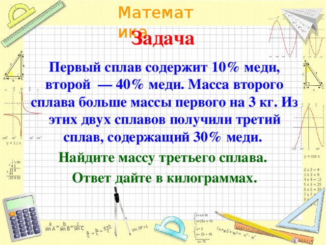 Задача Первый сплав содержит 10% меди, второй  — 40% меди. Масса второго сплава больше массы первого на 3 кг. Из этих двух сплавов получили третий сплав, содержащий 30% меди. Найдите массу третьего сплава. Ответ дайте в килограммах.