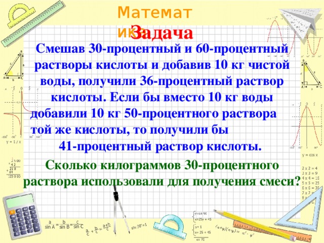 Задача Смешав 30-процентный и 60-процентный растворы кислоты и добавив 10 кг чистой воды, получили 36-процентный раствор кислоты. Если бы вместо 10 кг воды добавили 10 кг 50-процентного раствора той же кислоты, то получили бы 41-процентный раствор кислоты. Сколько килограммов 30-процентного раствора использовали для получения смеси?