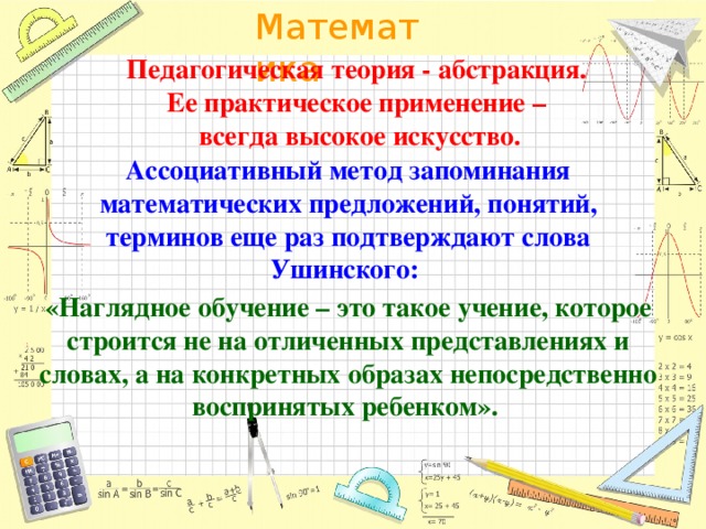 Педагогическая теория - абстракция. Ее практическое применение – всегда высокое искусство. Ассоциативный метод запоминания математических предложений, понятий, терминов еще раз подтверждают слова Ушинского: «Наглядное обучение – это такое учение, которое строится не на отличенных представлениях и словах, а на конкретных образах непосредственно воспринятых ребенком».