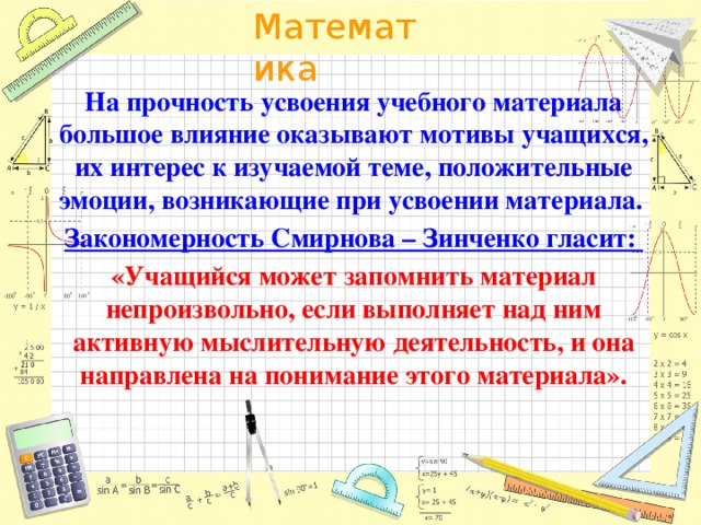 На прочность усвоения учебного материала большое влияние оказывают мотивы учащихся, их интерес к изучаемой теме, положительные эмоции, возникающие при усвоении материала. Закономерность Смирнова – Зинченко гласит: «Учащийся может запомнить материал непроизвольно, если выполняет над ним активную мыслительную деятельность, и она направлена на понимание этого материала».