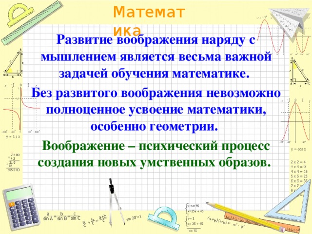 Развитие воображения наряду с мышлением является весьма важной задачей обучения математике. Без развитого воображения невозможно полноценное усвоение математики, особенно геометрии. Воображение – психический процесс создания новых умственных образов.