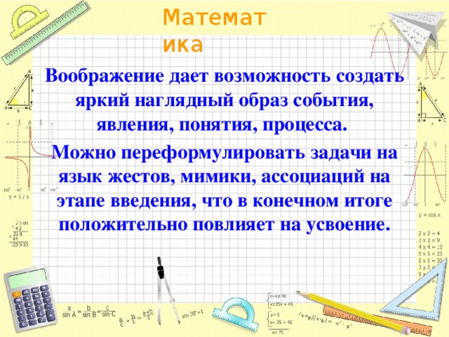 Воображение дает возможность создать яркий наглядный образ события, явления, понятия, процесса. Можно переформулировать задачи на язык жестов, мимики, ассоциаций на этапе введения, что в конечном итоге положительно повлияет на усвоение.