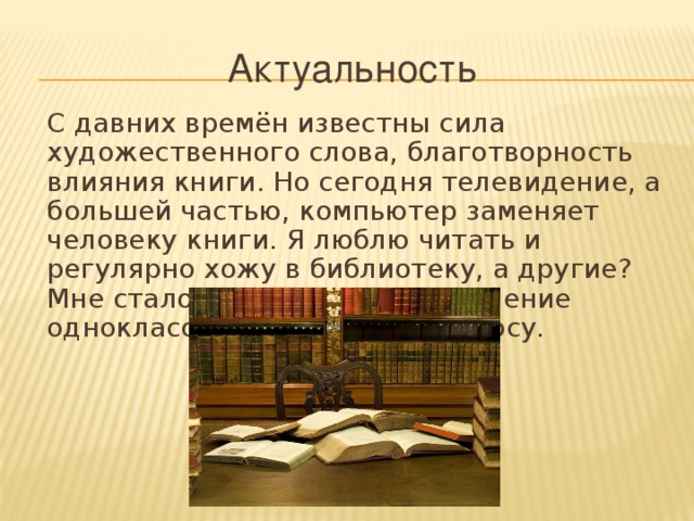 Актуальность  С давних времён известны сила художественного слова, благотворность влияния книги. Но сегодня телевидение, а большей частью, компьютер заменяет человеку книги. Я люблю читать и регулярно хожу в библиотеку, а другие? Мне стало интересно узнать мнение одноклассников по этому вопросу.