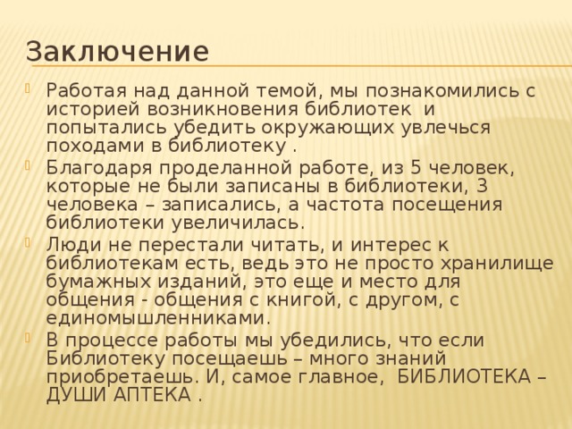 Заключение Работая над данной темой, мы познакомились с историей возникновения библиотек и попытались убедить окружающих увлечься походами в библиотеку . Благодаря проделанной работе, из 5 человек, которые не были записаны в библиотеки, 3 человека – записались, а частота посещения библиотеки увеличилась. Люди не перестали читать, и интерес к библиотекам есть, ведь это не просто хранилище бумажных изданий, это еще и место для общения - общения с книгой, с другом, с единомышленниками. В процессе работы мы убедились, что если Библиотеку посещаешь – много знаний приобретаешь. И, самое главное, БИБЛИОТЕКА – ДУШИ АПТЕКА .  Добро пожаловать в библиотеку, друзья!