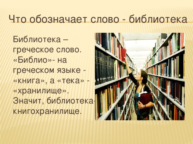 Что обозначает слово - библиотека  Библиотека – греческое слово. «Библио»- на греческом языке - «книга», а «тека» - «хранилище». Значит, библиотека- книгохранилище.