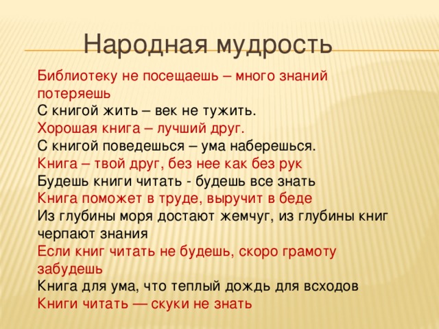 Народная мудрость  Библиотеку не посещаешь – много знаний потеряешь С книгой жить – век не тужить. Хорошая книга – лучший друг. С книгой поведешься – ума наберешься. Книга – твой друг, без нее как без рук Будешь книги читать - будешь все знать Книга поможет в труде, выручит в беде Из глубины моря достают жемчуг, из глубины книг черпают знания Если книг читать не будешь, скоро грамоту забудешь Книга для ума, что теплый дождь для всходов Книги читать — скуки не знать