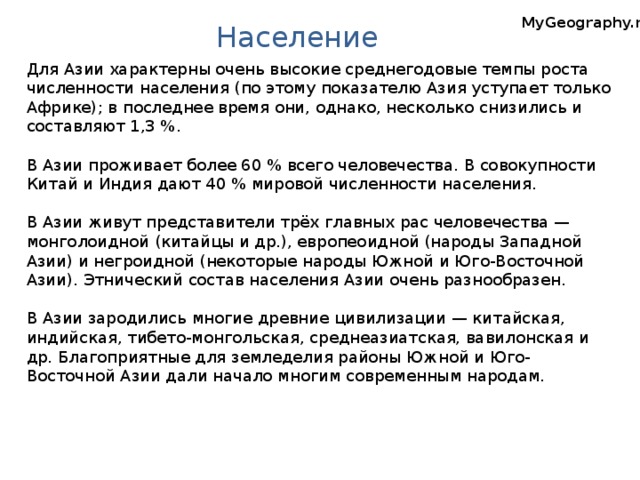 MyGeography.ru Население Для Азии характерны очень высокие среднегодовые темпы роста численности населения (по этому показателю Азия уступает только Африке); в последнее время они, однако, несколько снизились и составляют 1,3 %. В Азии проживает более 60 % всего человечества. В совокупности Китай и Индия дают 40 % мировой численности населения. В Азии живут представители трёх главных рас человечества — монголоидной (китайцы и др.), европеоидной (народы Западной Азии) и негроидной (некоторые народы Южной и Юго-Восточной Азии). Этнический состав населения Азии очень разнообразен. В Азии зародились многие древние цивилизации — китайская, индийская, тибето-монгольская, среднеазиатская, вавилонская и др. Благоприятные для земледелия районы Южной и Юго-Восточной Азии дали начало многим современным народам. Австралия. Географическая карта.