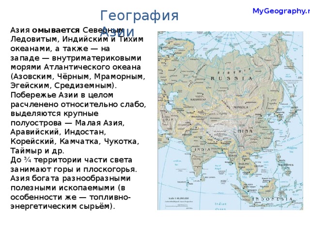 MyGeography.ru География Азии Азия омывается Северным Ледовитым, Индийским и Тихим океанами, а также — на западе — внутриматериковыми морями Атлантического океана (Азовским, Чёрным, Мраморным, Эгейским, Средиземным). Побережье Азии в целом расчленено относительно слабо, выделяются крупные полуострова — Малая Азия, Аравийский, Индостан, Корейский, Камчатка, Чукотка, Таймыр и др. До ¾ территории части света занимают горы и плоскогорья. Азия богата разнообразными полезными ископаемыми (в особенности же — топливно-энергетическим сырьём).