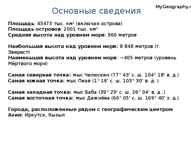 Основные сведения MyGeography.ru Площадь : 43475 тыс. км² (включая острова) Площадь островов : 2001 тыс. км² Средняя высота над уровнем моря : 960 метров Наибольшая высота над уровнем моря: 8 848 метров (г. Эверест) Наименьшая высота над уровнем моря : −405 метров (уровень Мёртвого моря) Самая северная точка: мыс Челюскин (77° 43' c. ш. 104° 18' в. д.) Самая южная точка: мыс Пиай (1° 16' с. ш. 103° 30' в. д. ) Самая западная точка: мыс Баба (39° 29' c. ш. 26° 04' в. д .) Самая восточная точка: мыс Дежнёва (66° 05' c. ш. 169° 40' з. д.) Города, расположенные рядом с географическим центром Азии: Иркутск, Кызыл