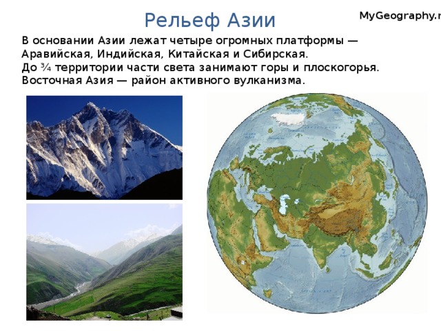 Рельеф Азии MyGeography.ru В основании Азии лежат четыре огромных платформы — Аравийская, Индийская, Китайская и Сибирская. До ¾ территории части света занимают горы и плоскогорья. Восточная Азия — район активного вулканизма.