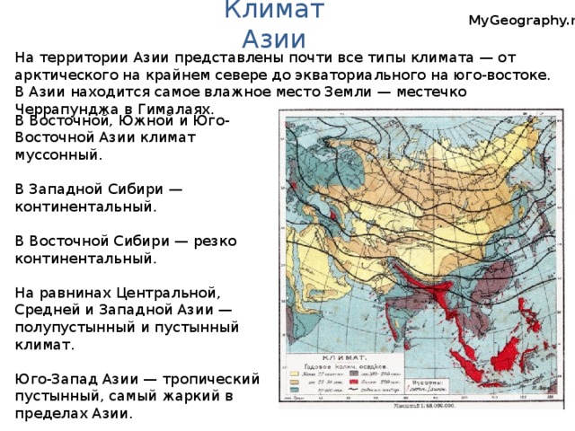 Климат Азии MyGeography.ru На территории Азии представлены почти все типы климата — от арктического на крайнем севере до экваториального на юго-востоке. В Азии находится самое влажное место Земли — местечко Черрапунджа в Гималаях. В Восточной, Южной и Юго-Восточной Азии климат муссонный. В Западной Сибири — континентальный. В Восточной Сибири — резко континентальный. На равнинах Центральной, Средней и Западной Азии — полупустынный и пустынный климат. Юго-Запад Азии — тропический пустынный, самый жаркий в пределах Азии.