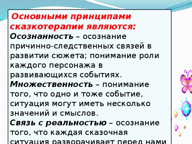   Основными принципами сказкотерапии являются: Осознанность  – осознание причинно-следственных связей в развитии сюжета; понимание роли каждого персонажа в развивающихся событиях. Множественность   – понимание того, что одно и тоже событие, ситуация могут иметь несколько значений и смыслов. Связь с реальностью  – осознание того, что каждая сказочная ситуация разворачивает перед нами некий жизненный урок.