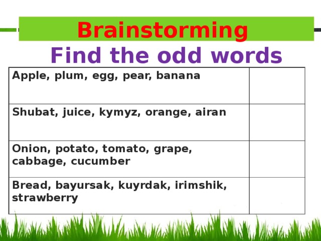 Brainstorming  Find the odd words Apple, plum, egg, pear, banana Shubat, juice, kymyz, orange, airan Onion, potato, tomato, grape, cabbage, cucumber Bread, bayursak, kuyrdak, irimshik, strawberry