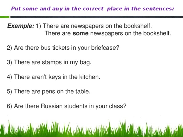 Put some and any in the correct place in the sentences: Example: 1) There are newspapers on the bookshelf.  There are some newspapers on the bookshelf. 2) Are there bus tickets in your briefcase? 3) There are stamps in my bag. 4) There aren’t keys in the kitchen. 5) There are pens on the table. 6) Are there Russian students in your class?